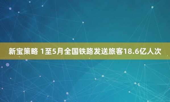 新宝策略 1至5月全国铁路发送旅客18.6亿人次