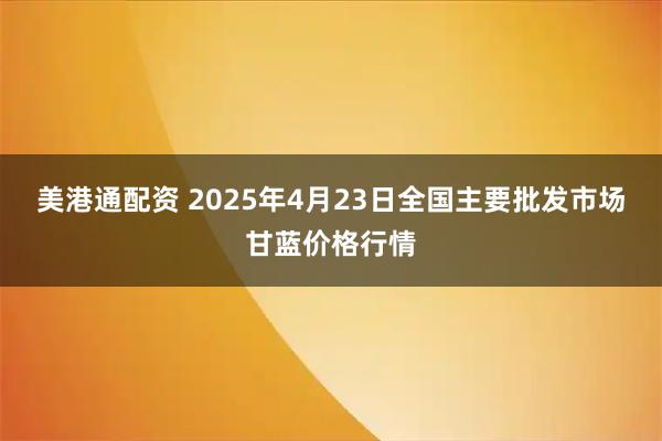 美港通配资 2025年4月23日全国主要批发市场甘蓝价格行情