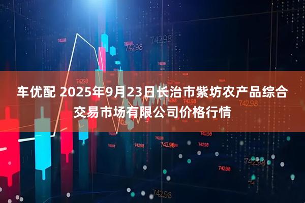 车优配 2025年9月23日长治市紫坊农产品综合交易市场有限公司价格行情
