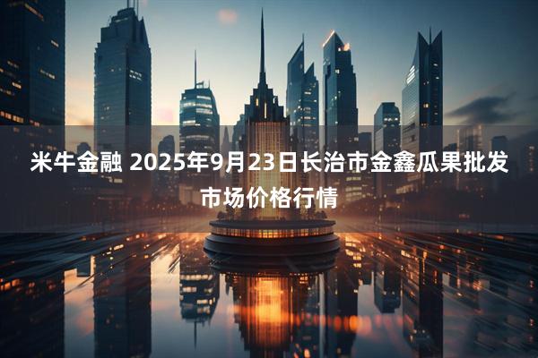 米牛金融 2025年9月23日长治市金鑫瓜果批发市场价格行情