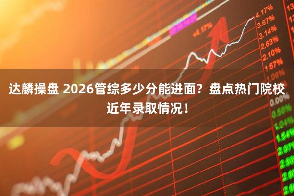 达麟操盘 2026管综多少分能进面？盘点热门院校近年录取情况！