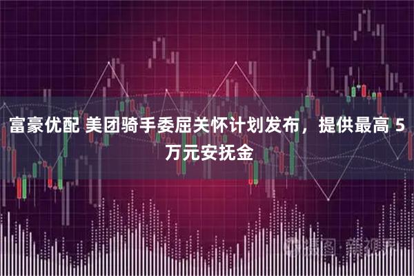 富豪优配 美团骑手委屈关怀计划发布，提供最高 5 万元安抚金