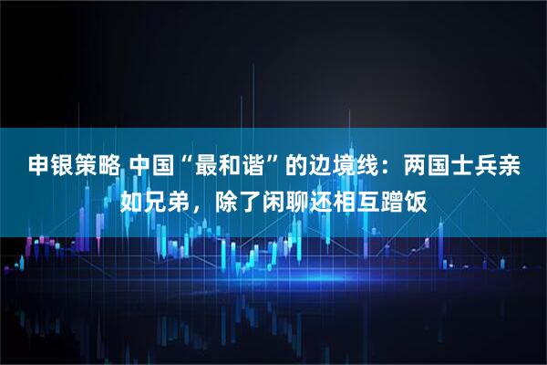 申银策略 中国“最和谐”的边境线：两国士兵亲如兄弟，除了闲聊还相互蹭饭