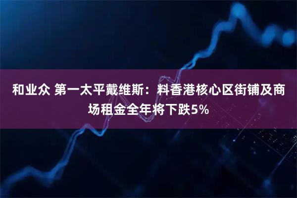 和业众 第一太平戴维斯：料香港核心区街铺及商场租金全年将下跌5%
