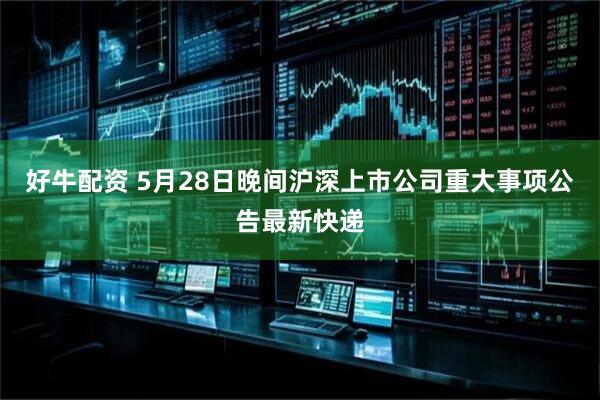 好牛配资 5月28日晚间沪深上市公司重大事项公告最新快递