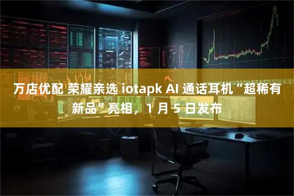 万店优配 荣耀亲选 iotapk AI 通话耳机“超稀有新品”亮相，1 月 5 日发布