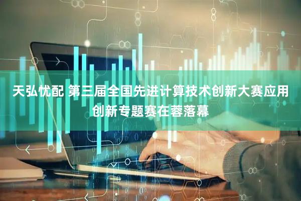 天弘忧配 第三届全国先进计算技术创新大赛应用创新专题赛在蓉落幕