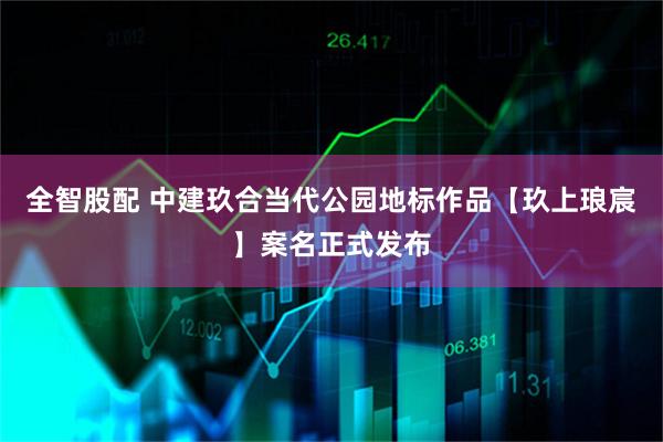 全智股配 中建玖合当代公园地标作品【玖上琅宸】案名正式发布