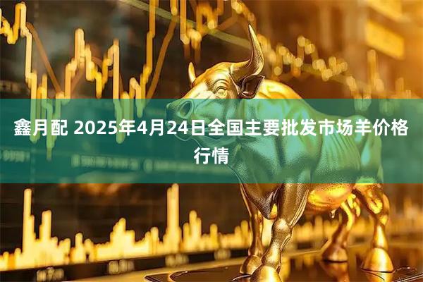 鑫月配 2025年4月24日全国主要批发市场羊价格行情