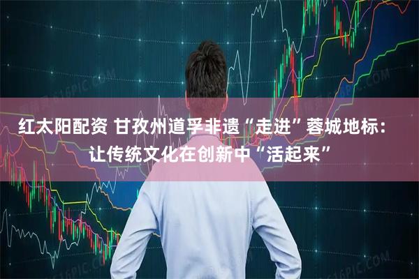 红太阳配资 甘孜州道孚非遗“走进”蓉城地标： 让传统文化在创新中“活起来”