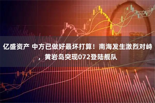 亿盛资产 中方已做好最坏打算！南海发生激烈对峙，黄岩岛突现072登陆舰队