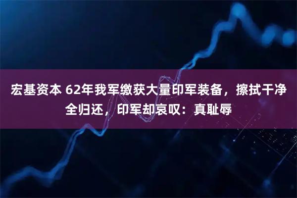 宏基资本 62年我军缴获大量印军装备，擦拭干净全归还，印军却哀叹：真耻辱