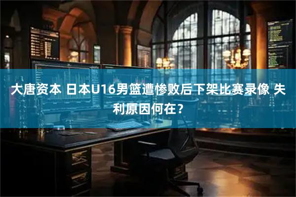 大唐资本 日本U16男篮遭惨败后下架比赛录像 失利原因何在？