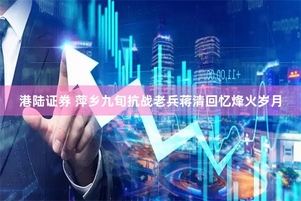 港陆证券 萍乡九旬抗战老兵蒋清回忆烽火岁月